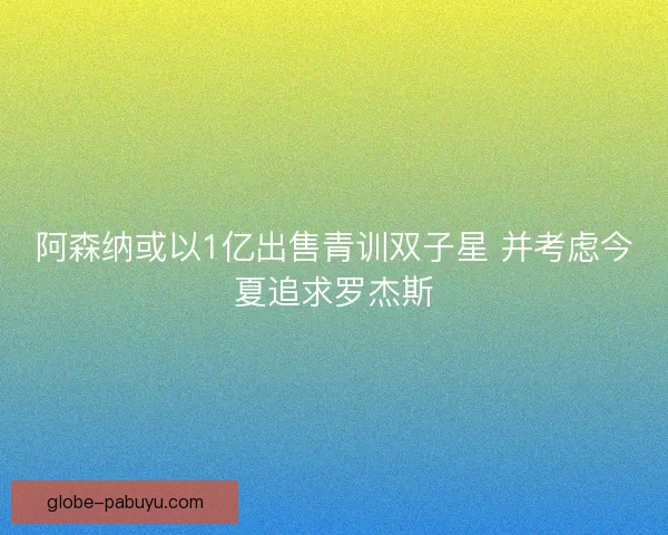 阿森纳或以1亿出售青训双子星 并考虑今夏追求罗杰斯 阿森纳或以1亿出售青训双子星 并考虑今夏追求罗杰斯