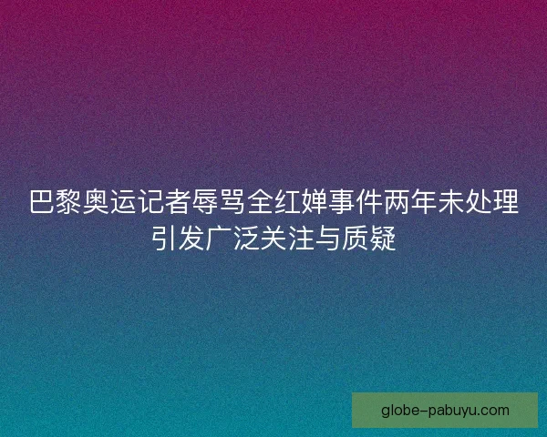 巴黎奥运记者辱骂全红婵事件两年未处理引发广泛关注与质疑 巴黎奥运记者辱骂全红婵事件两年未处理引发广泛关注与质疑