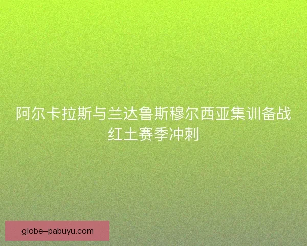阿尔卡拉斯与兰达鲁斯穆尔西亚集训备战红土赛季冲刺 阿尔卡拉斯与兰达鲁斯穆尔西亚集训备战红土赛季冲刺