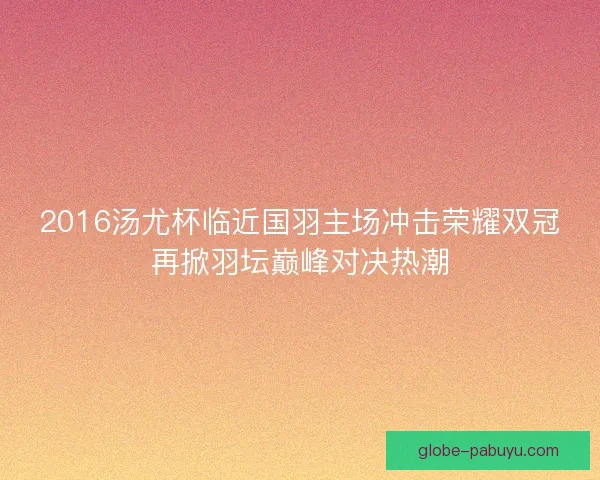 2016汤尤杯临近国羽主场冲击荣耀双冠再掀羽坛巅峰对决热潮 2016汤尤杯临近国羽主场冲击荣耀双冠再掀羽坛巅峰对决热潮