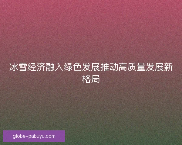 冰雪经济融入绿色发展推动高质量发展新格局 冰雪经济融入绿色发展推动高质量发展新格局