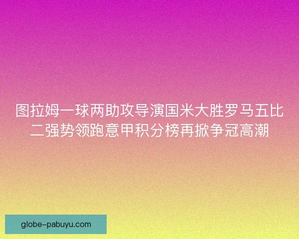 图拉姆一球两助攻导演国米大胜罗马五比二强势领跑意甲积分榜再掀争冠高潮