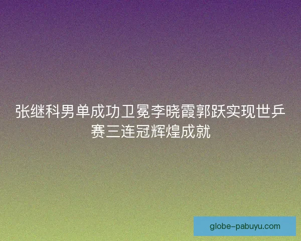 张继科男单成功卫冕李晓霞郭跃实现世乒赛三连冠辉煌成就