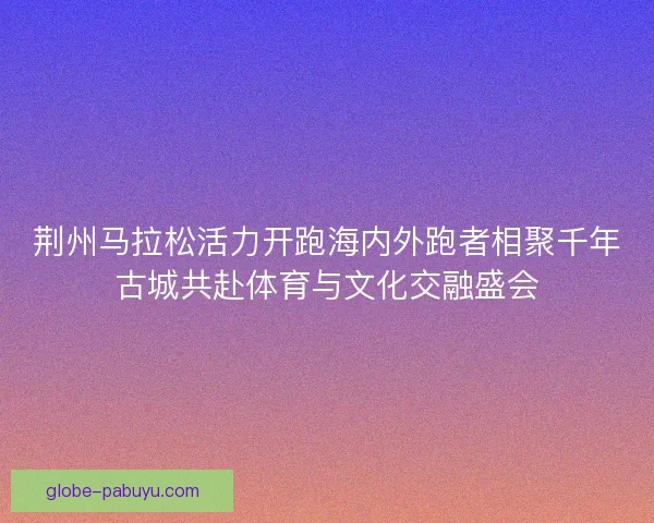 荆州马拉松活力开跑海内外跑者相聚千年古城共赴体育与文化交融盛会 荆州马拉松活力开跑海内外跑者相聚千年古城共赴体育与文化交融盛会