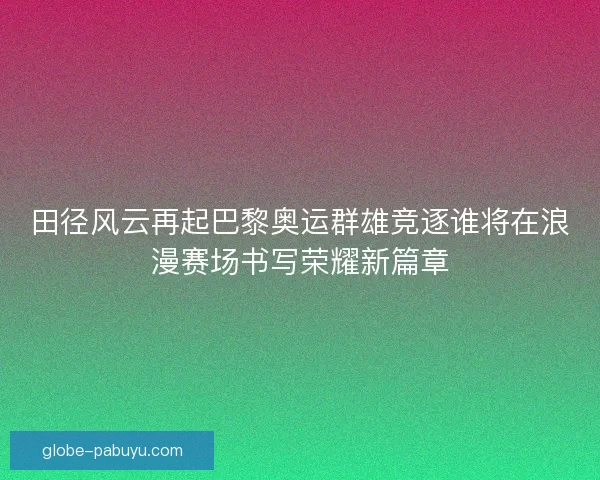 田径风云再起巴黎奥运群雄竞逐谁将在浪漫赛场书写荣耀新篇章