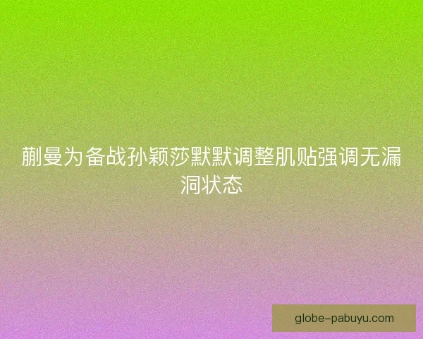 蒯曼为备战孙颖莎默默调整肌贴强调无漏洞状态