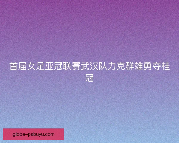 首届女足亚冠联赛武汉队力克群雄勇夺桂冠