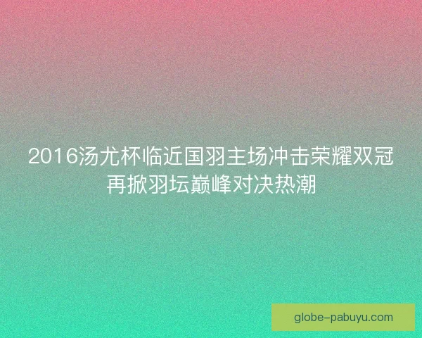 2016汤尤杯临近国羽主场冲击荣耀双冠再掀羽坛巅峰对决热潮