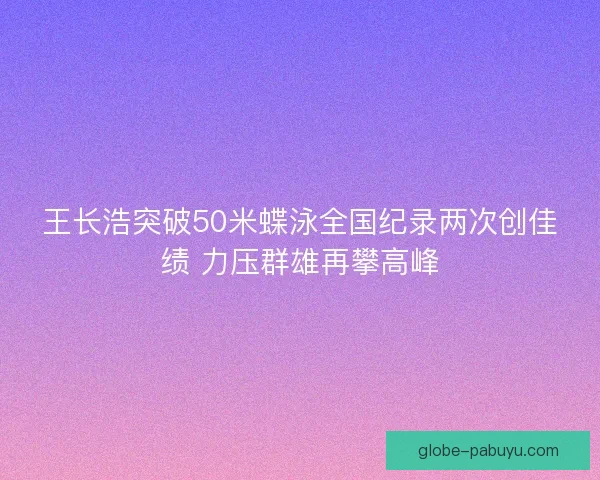 王长浩突破50米蝶泳全国纪录两次创佳绩 力压群雄再攀高峰