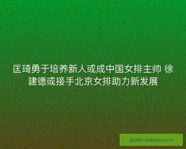 匡琦勇于培养新人或成中国女排主帅 徐建德或接手北京女排助力新发展 匡琦勇于培养新人或成中国女排主帅 徐建德或接手北京女排助力新发展