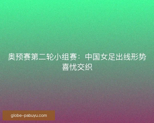 奥预赛第二轮小组赛：中国女足出线形势喜忧交织